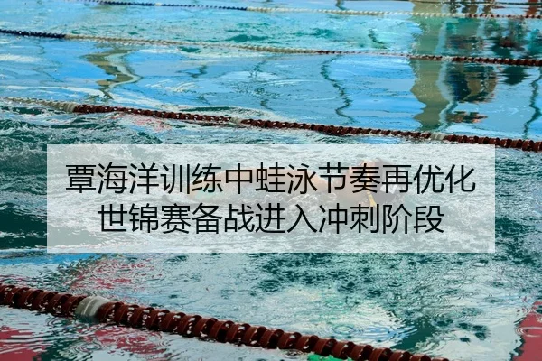覃海洋训练中蛙泳节奏再优化 世锦赛备战进入冲刺阶段
