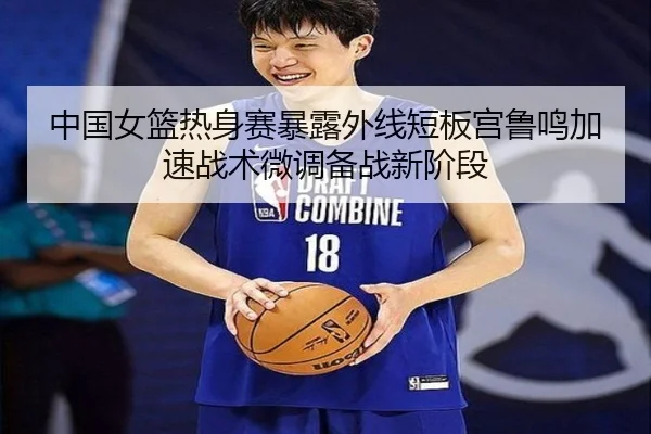 中国女篮热身赛暴露外线短板宫鲁鸣加速战术微调备战新阶段