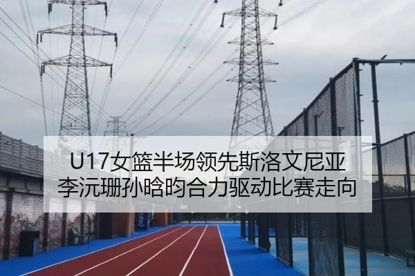U17女篮半场领先斯洛文尼亚 李沅珊孙晗昀合力驱动比赛走向