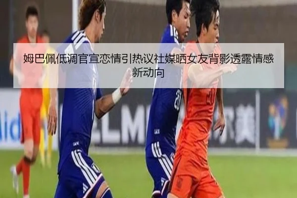 姆巴佩低调官宣恋情引热议社媒晒女友背影透露情感新动向