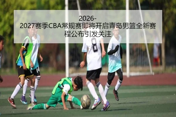 2026-2027赛季CBA常规赛即将开启青岛男篮全新赛程公布引发关注
